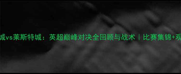 图片 🔥赛季曼城vs莱斯特城：英超巅峰对决全回顾与战术｜比赛集锦+观赛指南🔥