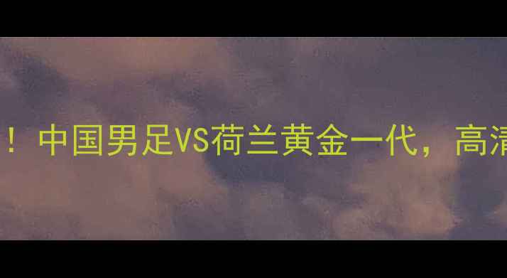 图片 🔥里约热内卢足球狂欢夜！中国男足VS荷兰黄金一代，高清直播+观赛指南全攻略🔥