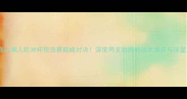 图片 🔥雄鹿vs湖人欧洲杯预选赛巅峰对决！深度两支劲旅的战术博弈与球星对决2