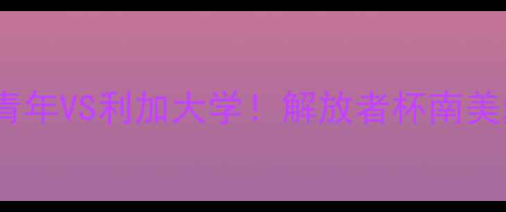 图片 🔥高清直播+深度博卡青年VS利加大学！解放者杯南美巅峰对决全攻略🌎⚽️