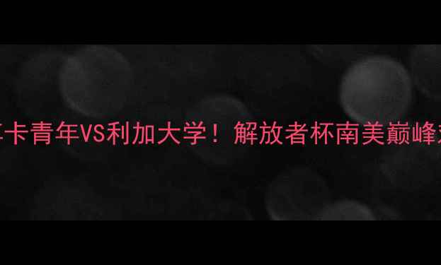 图片 🔥高清直播+深度博卡青年VS利加大学！解放者杯南美巅峰对决全攻略🌎⚽️1