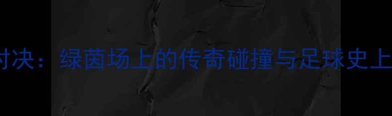 图片 🔥齐达内VSC罗世纪对决：绿茵场上的传奇碰撞与足球史上的十大经典瞬间！🔥